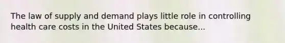 The law of supply and demand plays little role in controlling health care costs in the United States because...