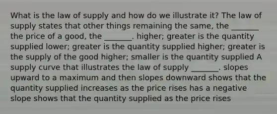 What is the law of supply and how do we illustrate​ it? The law of supply states that other things remaining the​ same, the​ _______ the price of a​ good, the​ _______. ​higher; greater is the quantity supplied ​lower; greater is the quantity supplied ​higher; greater is the supply of the good ​higher; smaller is the quantity supplied A supply curve that illustrates the law of supply​ _______. slopes upward to a maximum and then slopes downward shows that the quantity supplied increases as the price rises has a negative slope shows that the quantity supplied as the price rises