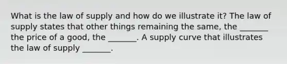 What is the law of supply and how do we illustrate​ it? The law of supply states that other things remaining the​ same, the​ _______ the price of a​ good, the​ _______. A supply curve that illustrates the law of supply​ _______.