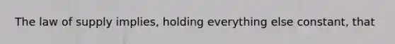 The law of supply implies, holding everything else constant, that