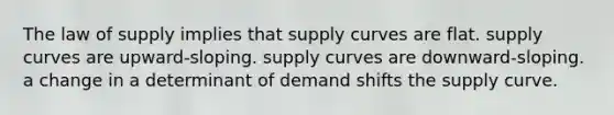 The law of supply implies that supply curves are flat. supply curves are upward-sloping. supply curves are downward-sloping. a change in a determinant of demand shifts the supply curve.