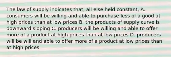 The law of supply indicates that, all else held constant, A. consumers will be willing and able to purchase less of a good at high prices than at low prices B. the products of supply curve is downward sloping C. producers will be willing and able to offer more of a product at high prices than at low prices D. producers will be will and able to offer more of a product at low prices than at high prices