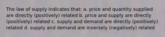 The law of supply indicates that: a. price and quantity supplied are directly (positively) related b. price and supply are directly (positively) related c. supply and demand are directly (positively) related d. supply and demand are inversely (negatively) related