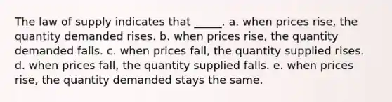 The law of supply indicates that _____. a. when prices rise, the quantity demanded rises. b. when prices rise, the quantity demanded falls. c. when prices fall, the quantity supplied rises. d. when prices fall, the quantity supplied falls. e. when prices rise, the quantity demanded stays the same.