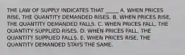 THE LAW OF SUPPLY INDICATES THAT _____ A. WHEN PRICES RISE, THE QUANTITY DEMANDED RISES. B. WHEN PRICES RISE, THE QUANTITY DEMANDED FALLS. C. WHEN PRICES FALL, THE QUANTITY SUPPLIED RISES. D. WHEN PRICES FALL, THE QUANTITY SUPPLIED FALLS. E. WHEN PRICES RISE, THE QUANTITY DEMANDED STAYS THE SAME.