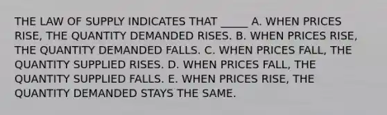 THE LAW OF SUPPLY INDICATES THAT _____ A. WHEN PRICES RISE, THE QUANTITY DEMANDED RISES. B. WHEN PRICES RISE, THE QUANTITY DEMANDED FALLS. C. WHEN PRICES FALL, THE QUANTITY SUPPLIED RISES. D. WHEN PRICES FALL, THE QUANTITY SUPPLIED FALLS. E. WHEN PRICES RISE, THE QUANTITY DEMANDED STAYS THE SAME.