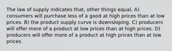 The law of supply indicates that, other things equal, A) consumers will purchase less of a good at high prices than at low prices. B) the product supply curve is downsloping. C) producers will offer more of a product at low prices than at high prices. D) producers will offer more of a product at high prices than at low prices.