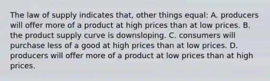 The law of supply indicates that, other things equal: A. producers will offer more of a product at high prices than at low prices. B. the product supply curve is downsloping. C. consumers will purchase less of a good at high prices than at low prices. D. producers will offer more of a product at low prices than at high prices.