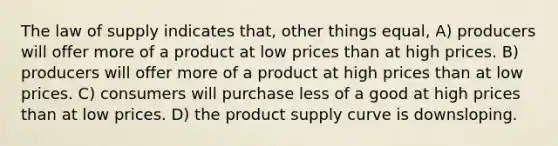 The law of supply indicates that, other things equal, A) producers will offer more of a product at low prices than at high prices. B) producers will offer more of a product at high prices than at low prices. C) consumers will purchase less of a good at high prices than at low prices. D) the product supply curve is downsloping.