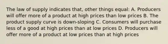 The law of supply indicates that, other things equal: A. Producers will offer more of a product at high prices than low prices B. The product supply curve is down-sloping C. Consumers will purchase less of a good at high prices than at low prices D. Producers will offer more of a product at low prices than at high prices