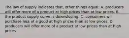 The law of supply indicates that, other things equal: A. producers will offer more of a product at high prices than at low prices. B. the product supply curve is downsloping. C. consumers will purchase less of a good at high prices than at low prices. D. producers will offer more of a product at low prices than at high prices