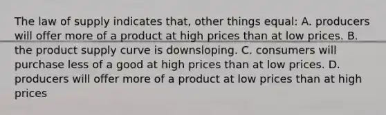 The law of supply indicates that, other things equal: A. producers will offer more of a product at high prices than at low prices. B. the product supply curve is downsloping. C. consumers will purchase less of a good at high prices than at low prices. D. producers will offer more of a product at low prices than at high prices