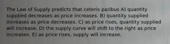 The Law of Supply predicts that ceteris paribus A) quantity supplied decreases as price increases. B) quantity supplied increases as price decreases. C) as price rises, quantity supplied will increase. D) the supply curve will shift to the right as price increases. E) as price rises, supply will increase.