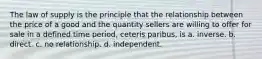 The law of supply is the principle that the relationship between the price of a good and the quantity sellers are willing to offer for sale in a defined time period, ceteris paribus, is a. inverse. b. direct. c. no relationship. d. independent.