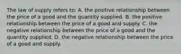 The law of supply refers to: A. the positive relationship between the price of a good and the quantity supplied. B. the positive relationship between the price of a good and supply. C. the negative relationship between the price of a good and the quantity supplied. D. the negative relationship between the price of a good and supply.