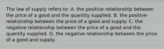 The law of supply refers to: A. the positive relationship between the price of a good and the quantity supplied. B. the positive relationship between the price of a good and supply. C. the negative relationship between the price of a good and the quantity supplied. D. the negative relationship between the price of a good and supply.