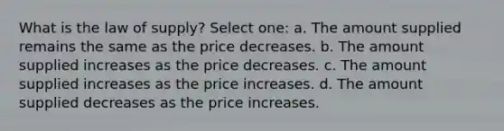 What is the law of supply? Select one: a. The amount supplied remains the same as the price decreases. b. The amount supplied increases as the price decreases. c. The amount supplied increases as the price increases. d. The amount supplied decreases as the price increases.