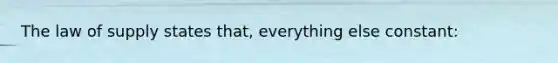 The law of supply states that, everything else constant: