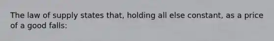 The law of supply states that, holding all else constant, as a price of a good falls: