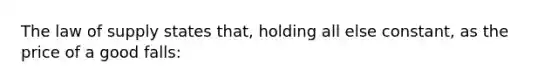 The law of supply states that, holding all else constant, as the price of a good falls: