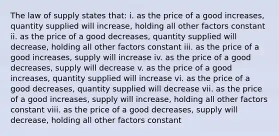 The law of supply states that: i. as the price of a good increases, quantity supplied will increase, holding all other factors constant ii. as the price of a good decreases, quantity supplied will decrease, holding all other factors constant iii. as the price of a good increases, supply will increase iv. as the price of a good decreases, supply will decrease v. as the price of a good increases, quantity supplied will increase vi. as the price of a good decreases, quantity supplied will decrease vii. as the price of a good increases, supply will increase, holding all other factors constant viii. as the price of a good decreases, supply will decrease, holding all other factors constant