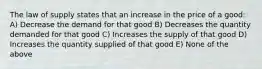 The law of supply states that an increase in the price of a good: A) Decrease the demand for that good B) Decreases the quantity demanded for that good C) Increases the supply of that good D) Increases the quantity supplied of that good E) None of the above