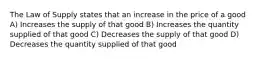 The Law of Supply states that an increase in the price of a good A) Increases the supply of that good B) Increases the quantity supplied of that good C) Decreases the supply of that good D) Decreases the quantity supplied of that good