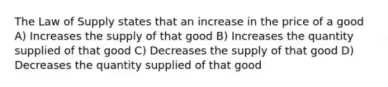 The Law of Supply states that an increase in the price of a good A) Increases the supply of that good B) Increases the quantity supplied of that good C) Decreases the supply of that good D) Decreases the quantity supplied of that good