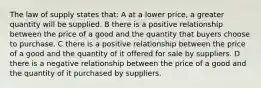 The law of supply states that: A at a lower price, a greater quantity will be supplied. B there is a positive relationship between the price of a good and the quantity that buyers choose to purchase. C there is a positive relationship between the price of a good and the quantity of it offered for sale by suppliers. D there is a negative relationship between the price of a good and the quantity of it purchased by suppliers.