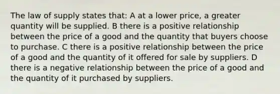 The law of supply states that: A at a lower price, a greater quantity will be supplied. B there is a positive relationship between the price of a good and the quantity that buyers choose to purchase. C there is a positive relationship between the price of a good and the quantity of it offered for sale by suppliers. D there is a negative relationship between the price of a good and the quantity of it purchased by suppliers.