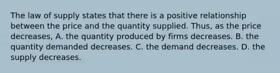 The law of supply states that there is a positive relationship between the price and the quantity supplied. ​Thus, as the price decreases​, A. the quantity produced by firms decreases. B. the quantity demanded decreases. C. the demand decreases. D. the supply decreases.