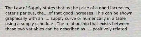 The Law of Supply states that as the price of a good​ increases, ceteris paribus​, the....of that good increases. This can be shown graphically with an .... supply curve or numerically in a table using a supply schedule . The relationship that exists between these two variables can be described as .... positively related .