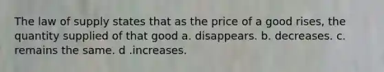 The law of supply states that as the price of a good rises, the quantity supplied of that good a. disappears. b. decreases. c. remains the same. d .increases.