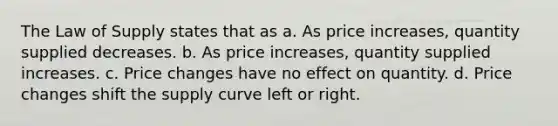 The Law of Supply states that as a. As price increases, quantity supplied decreases. b. As price increases, quantity supplied increases. c. Price changes have no effect on quantity. d. Price changes shift the supply curve left or right.