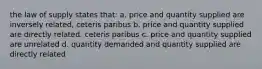 the law of supply states that: a. price and quantity supplied are inversely related, ceteris paribus b. price and quantity supplied are directly related, ceteris paribus c. price and quantity supplied are unrelated d. quantity demanded and quantity supplied are directly related