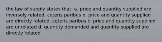 the law of supply states that: a. price and quantity supplied are inversely related, ceteris paribus b. price and quantity supplied are directly related, ceteris paribus c. price and quantity supplied are unrelated d. quantity demanded and quantity supplied are directly related