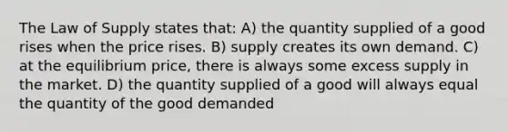 The Law of Supply states that: A) the quantity supplied of a good rises when the price rises. B) supply creates its own demand. C) at the equilibrium price, there is always some excess supply in the market. D) the quantity supplied of a good will always equal the quantity of the good demanded