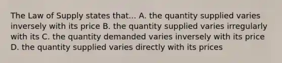 The Law of Supply states that... A. the quantity supplied varies inversely with its price B. the quantity supplied varies irregularly with its C. the quantity demanded varies inversely with its price D. the quantity supplied varies directly with its prices