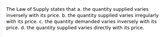 The Law of Supply states that a. the quantity supplied varies inversely with its price. b. the quantity supplied varies irregularly with its price. c. the quantity demanded varies inversely with its price. d. the quantity supplied varies directly with its price.