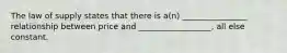 The law of supply states that there is a(n) ________________ relationship between price and __________________, all else constant.