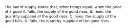 The law of supply states that, other things equal, when the price of a good A. falls, the supply of the good rises. B. rises, the quantity supplied of the good rises. C. rises, the supply of the good falls. D. falls, the quantity supplied of the good rises.