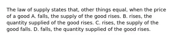 The law of supply states that, other things equal, when the price of a good A. falls, the supply of the good rises. B. rises, the quantity supplied of the good rises. C. rises, the supply of the good falls. D. falls, the quantity supplied of the good rises.