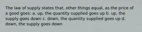 The law of supply states that, other things equal, as the price of a good goes: a. up, the quantity supplied goes up b. up, the supply goes down c. down, the quantity supplied goes up d. down, the supply goes down