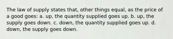 The law of supply states that, other things equal, as the price of a good goes: a. up, the quantity supplied goes up. b. up, the supply goes down. c. down, the quantity supplied goes up. d. down, the supply goes down.