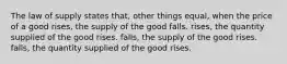 The law of supply states that, other things equal, when the price of a good rises, the supply of the good falls. rises, the quantity supplied of the good rises. falls, the supply of the good rises. falls, the quantity supplied of the good rises.