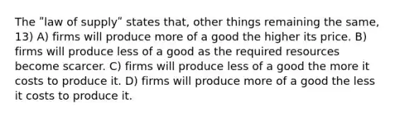 The ʺlaw of supplyʺ states that, other things remaining the same, 13) A) firms will produce more of a good the higher its price. B) firms will produce less of a good as the required resources become scarcer. C) firms will produce less of a good the more it costs to produce it. D) firms will produce more of a good the less it costs to produce it.