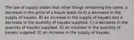 The law of supply states that other things remaining the same, a decrease in the price of a kayak leads to A) a decrease in the supply of kayaks. B) an increase in the supply of kayaks and a decrease in the quantity of kayaks supplied. C) a decrease in the quantity of kayaks supplied. D) an increase in the quantity of kayaks supplied. E) an increase in the supply of kayaks.