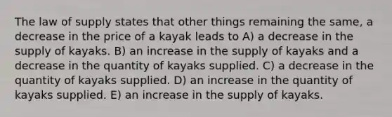 The law of supply states that other things remaining the same, a decrease in the price of a kayak leads to A) a decrease in the supply of kayaks. B) an increase in the supply of kayaks and a decrease in the quantity of kayaks supplied. C) a decrease in the quantity of kayaks supplied. D) an increase in the quantity of kayaks supplied. E) an increase in the supply of kayaks.