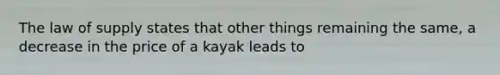 The law of supply states that other things remaining the same, a decrease in the price of a kayak leads to