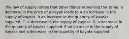 The law of supply states that other things remaining the same, a decrease in the price of a kayak leads to A.an increase in the supply of kayaks. B.an increase in the quantity of kayaks supplied. C. a decrease in the supply of kayaks. D. a decrease in the quantity of kayaks supplied. E.an increase in the supply of kayaks and a decrease in the quantity of kayaks supplied.